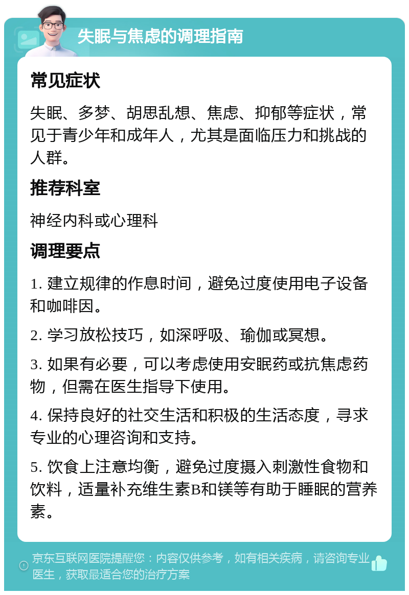 失眠与焦虑的调理指南 常见症状 失眠、多梦、胡思乱想、焦虑、抑郁等症状，常见于青少年和成年人，尤其是面临压力和挑战的人群。 推荐科室 神经内科或心理科 调理要点 1. 建立规律的作息时间，避免过度使用电子设备和咖啡因。 2. 学习放松技巧，如深呼吸、瑜伽或冥想。 3. 如果有必要，可以考虑使用安眠药或抗焦虑药物，但需在医生指导下使用。 4. 保持良好的社交生活和积极的生活态度，寻求专业的心理咨询和支持。 5. 饮食上注意均衡，避免过度摄入刺激性食物和饮料，适量补充维生素B和镁等有助于睡眠的营养素。