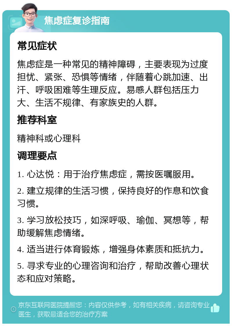 焦虑症复诊指南 常见症状 焦虑症是一种常见的精神障碍，主要表现为过度担忧、紧张、恐惧等情绪，伴随着心跳加速、出汗、呼吸困难等生理反应。易感人群包括压力大、生活不规律、有家族史的人群。 推荐科室 精神科或心理科 调理要点 1. 心达悦：用于治疗焦虑症，需按医嘱服用。 2. 建立规律的生活习惯，保持良好的作息和饮食习惯。 3. 学习放松技巧，如深呼吸、瑜伽、冥想等，帮助缓解焦虑情绪。 4. 适当进行体育锻炼，增强身体素质和抵抗力。 5. 寻求专业的心理咨询和治疗，帮助改善心理状态和应对策略。