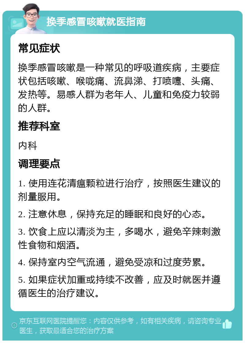 换季感冒咳嗽就医指南 常见症状 换季感冒咳嗽是一种常见的呼吸道疾病，主要症状包括咳嗽、喉咙痛、流鼻涕、打喷嚏、头痛、发热等。易感人群为老年人、儿童和免疫力较弱的人群。 推荐科室 内科 调理要点 1. 使用连花清瘟颗粒进行治疗，按照医生建议的剂量服用。 2. 注意休息，保持充足的睡眠和良好的心态。 3. 饮食上应以清淡为主，多喝水，避免辛辣刺激性食物和烟酒。 4. 保持室内空气流通，避免受凉和过度劳累。 5. 如果症状加重或持续不改善，应及时就医并遵循医生的治疗建议。