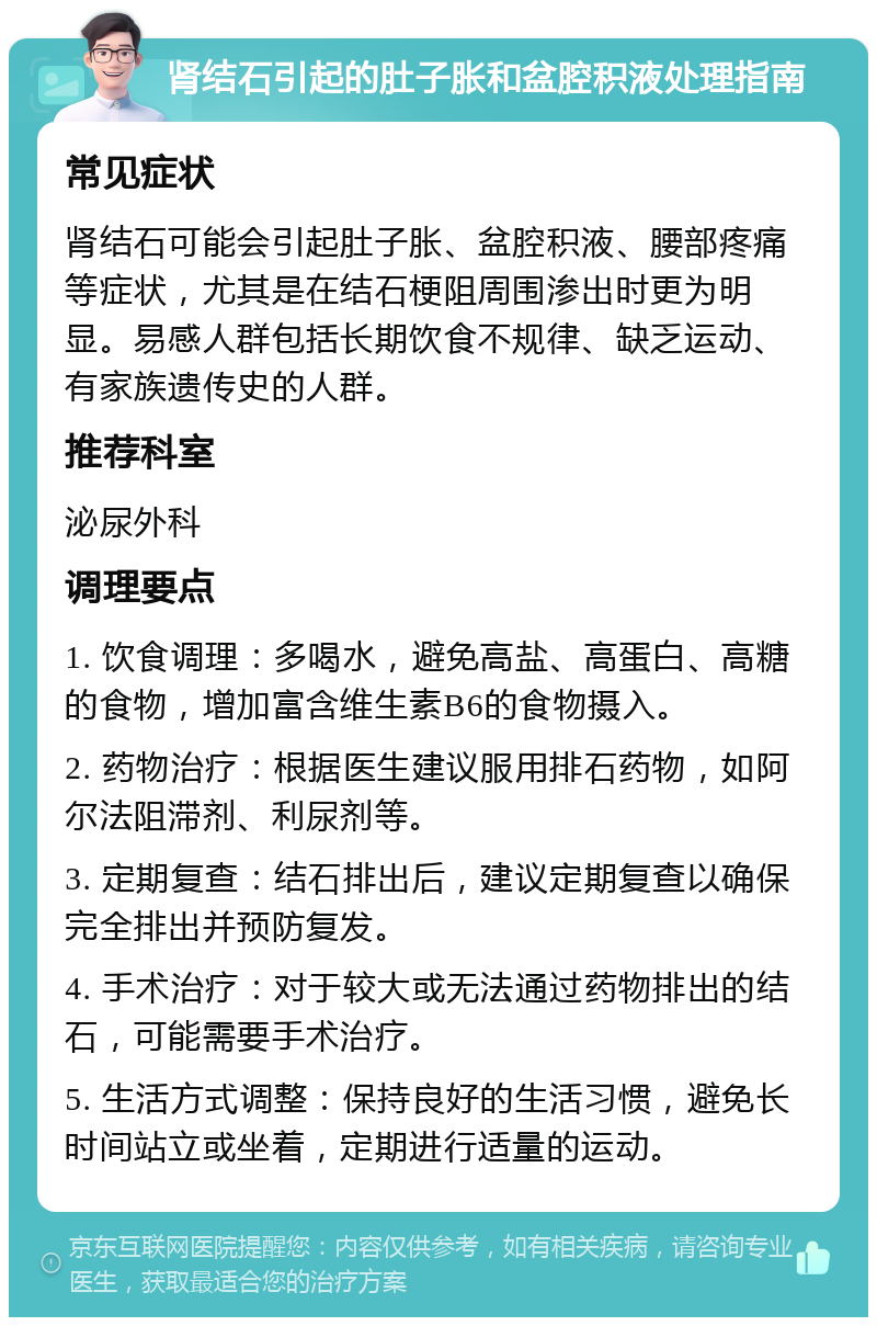 肾结石引起的肚子胀和盆腔积液处理指南 常见症状 肾结石可能会引起肚子胀、盆腔积液、腰部疼痛等症状，尤其是在结石梗阻周围渗出时更为明显。易感人群包括长期饮食不规律、缺乏运动、有家族遗传史的人群。 推荐科室 泌尿外科 调理要点 1. 饮食调理：多喝水，避免高盐、高蛋白、高糖的食物，增加富含维生素B6的食物摄入。 2. 药物治疗：根据医生建议服用排石药物，如阿尔法阻滞剂、利尿剂等。 3. 定期复查：结石排出后，建议定期复查以确保完全排出并预防复发。 4. 手术治疗：对于较大或无法通过药物排出的结石，可能需要手术治疗。 5. 生活方式调整：保持良好的生活习惯，避免长时间站立或坐着，定期进行适量的运动。