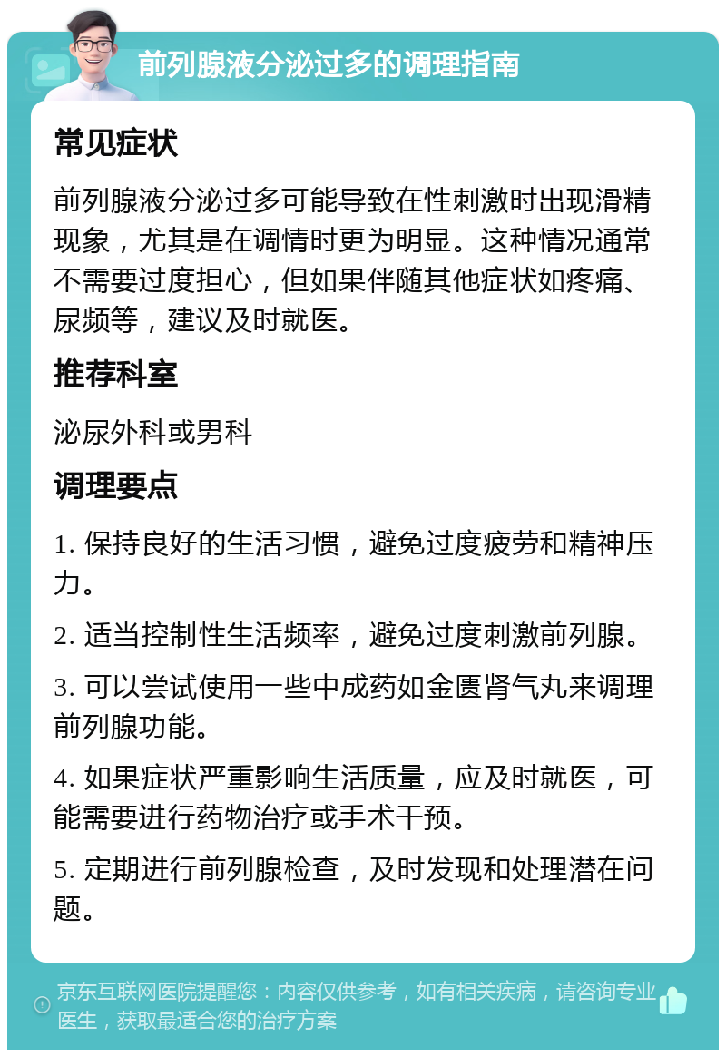 前列腺液分泌过多的调理指南 常见症状 前列腺液分泌过多可能导致在性刺激时出现滑精现象，尤其是在调情时更为明显。这种情况通常不需要过度担心，但如果伴随其他症状如疼痛、尿频等，建议及时就医。 推荐科室 泌尿外科或男科 调理要点 1. 保持良好的生活习惯，避免过度疲劳和精神压力。 2. 适当控制性生活频率，避免过度刺激前列腺。 3. 可以尝试使用一些中成药如金匮肾气丸来调理前列腺功能。 4. 如果症状严重影响生活质量，应及时就医，可能需要进行药物治疗或手术干预。 5. 定期进行前列腺检查，及时发现和处理潜在问题。