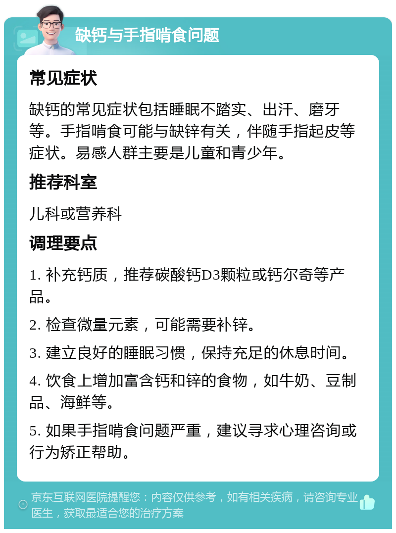 缺钙与手指啃食问题 常见症状 缺钙的常见症状包括睡眠不踏实、出汗、磨牙等。手指啃食可能与缺锌有关，伴随手指起皮等症状。易感人群主要是儿童和青少年。 推荐科室 儿科或营养科 调理要点 1. 补充钙质，推荐碳酸钙D3颗粒或钙尔奇等产品。 2. 检查微量元素，可能需要补锌。 3. 建立良好的睡眠习惯，保持充足的休息时间。 4. 饮食上增加富含钙和锌的食物，如牛奶、豆制品、海鲜等。 5. 如果手指啃食问题严重，建议寻求心理咨询或行为矫正帮助。