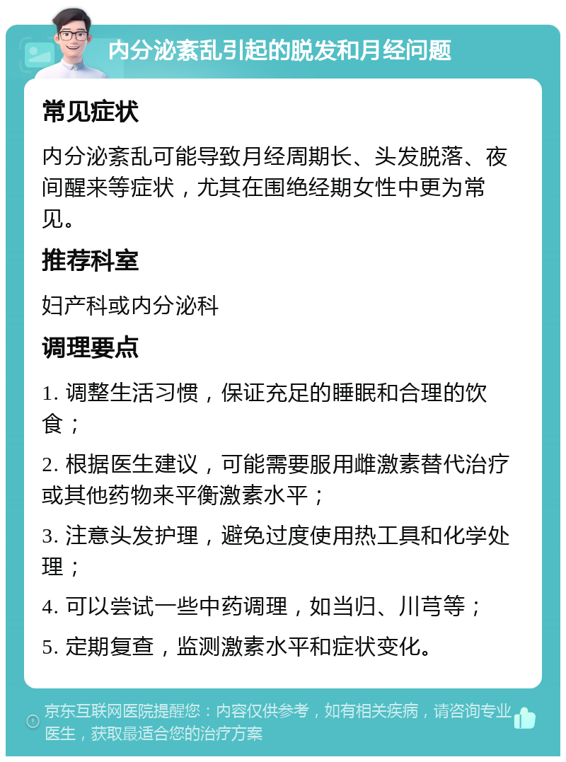 内分泌紊乱引起的脱发和月经问题 常见症状 内分泌紊乱可能导致月经周期长、头发脱落、夜间醒来等症状，尤其在围绝经期女性中更为常见。 推荐科室 妇产科或内分泌科 调理要点 1. 调整生活习惯，保证充足的睡眠和合理的饮食； 2. 根据医生建议，可能需要服用雌激素替代治疗或其他药物来平衡激素水平； 3. 注意头发护理，避免过度使用热工具和化学处理； 4. 可以尝试一些中药调理，如当归、川芎等； 5. 定期复查，监测激素水平和症状变化。