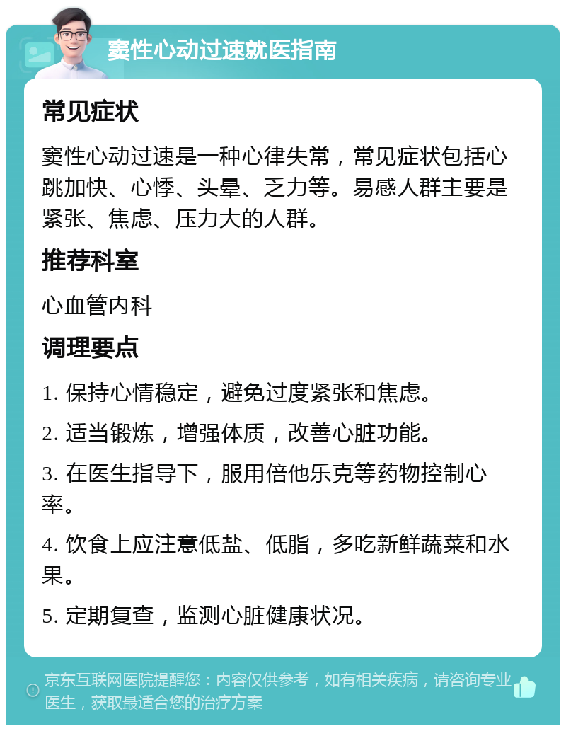 窦性心动过速就医指南 常见症状 窦性心动过速是一种心律失常，常见症状包括心跳加快、心悸、头晕、乏力等。易感人群主要是紧张、焦虑、压力大的人群。 推荐科室 心血管内科 调理要点 1. 保持心情稳定，避免过度紧张和焦虑。 2. 适当锻炼，增强体质，改善心脏功能。 3. 在医生指导下，服用倍他乐克等药物控制心率。 4. 饮食上应注意低盐、低脂，多吃新鲜蔬菜和水果。 5. 定期复查，监测心脏健康状况。