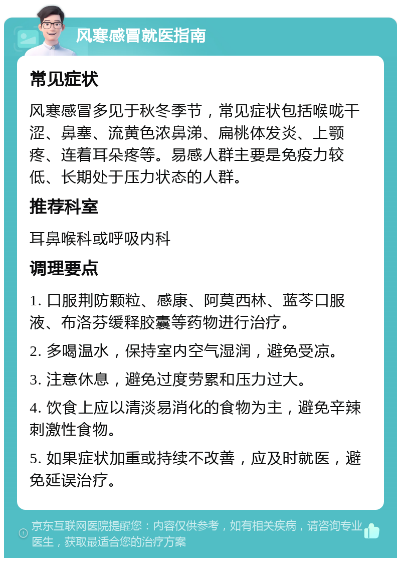 风寒感冒就医指南 常见症状 风寒感冒多见于秋冬季节，常见症状包括喉咙干涩、鼻塞、流黄色浓鼻涕、扁桃体发炎、上颚疼、连着耳朵疼等。易感人群主要是免疫力较低、长期处于压力状态的人群。 推荐科室 耳鼻喉科或呼吸内科 调理要点 1. 口服荆防颗粒、感康、阿莫西林、蓝芩口服液、布洛芬缓释胶囊等药物进行治疗。 2. 多喝温水，保持室内空气湿润，避免受凉。 3. 注意休息，避免过度劳累和压力过大。 4. 饮食上应以清淡易消化的食物为主，避免辛辣刺激性食物。 5. 如果症状加重或持续不改善，应及时就医，避免延误治疗。