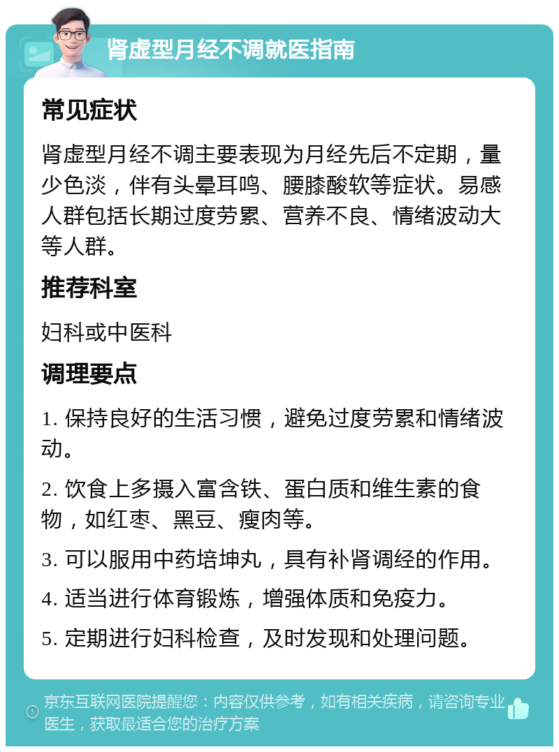 肾虚型月经不调就医指南 常见症状 肾虚型月经不调主要表现为月经先后不定期，量少色淡，伴有头晕耳鸣、腰膝酸软等症状。易感人群包括长期过度劳累、营养不良、情绪波动大等人群。 推荐科室 妇科或中医科 调理要点 1. 保持良好的生活习惯，避免过度劳累和情绪波动。 2. 饮食上多摄入富含铁、蛋白质和维生素的食物，如红枣、黑豆、瘦肉等。 3. 可以服用中药培坤丸，具有补肾调经的作用。 4. 适当进行体育锻炼，增强体质和免疫力。 5. 定期进行妇科检查，及时发现和处理问题。