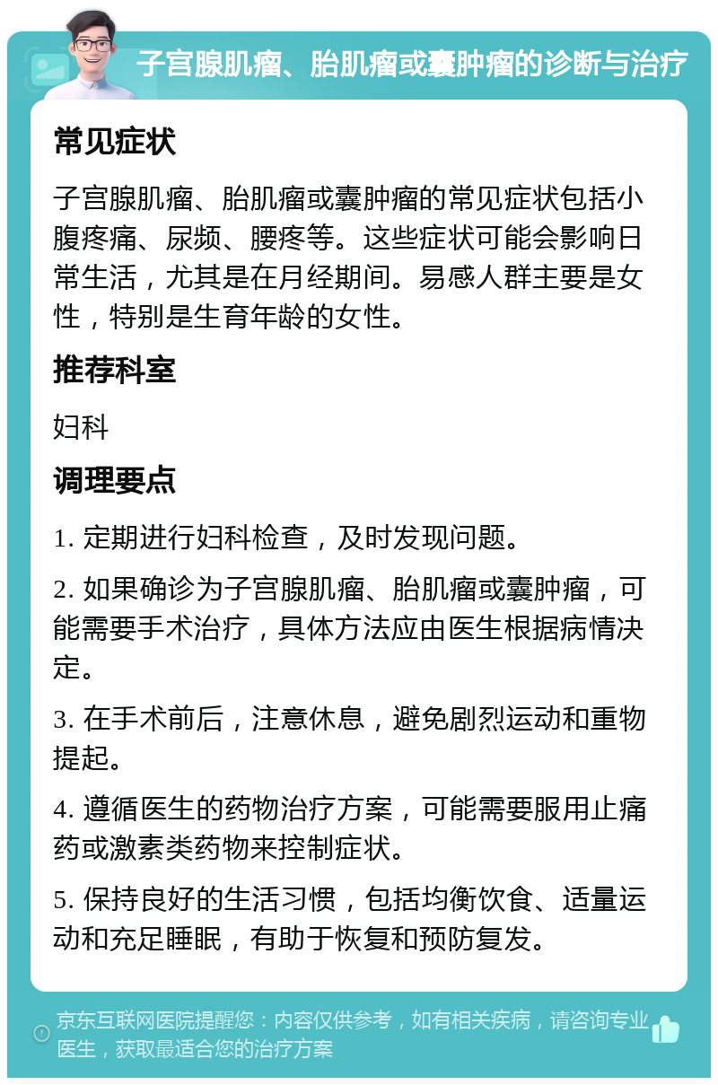 子宫腺肌瘤、胎肌瘤或囊肿瘤的诊断与治疗 常见症状 子宫腺肌瘤、胎肌瘤或囊肿瘤的常见症状包括小腹疼痛、尿频、腰疼等。这些症状可能会影响日常生活，尤其是在月经期间。易感人群主要是女性，特别是生育年龄的女性。 推荐科室 妇科 调理要点 1. 定期进行妇科检查，及时发现问题。 2. 如果确诊为子宫腺肌瘤、胎肌瘤或囊肿瘤，可能需要手术治疗，具体方法应由医生根据病情决定。 3. 在手术前后，注意休息，避免剧烈运动和重物提起。 4. 遵循医生的药物治疗方案，可能需要服用止痛药或激素类药物来控制症状。 5. 保持良好的生活习惯，包括均衡饮食、适量运动和充足睡眠，有助于恢复和预防复发。