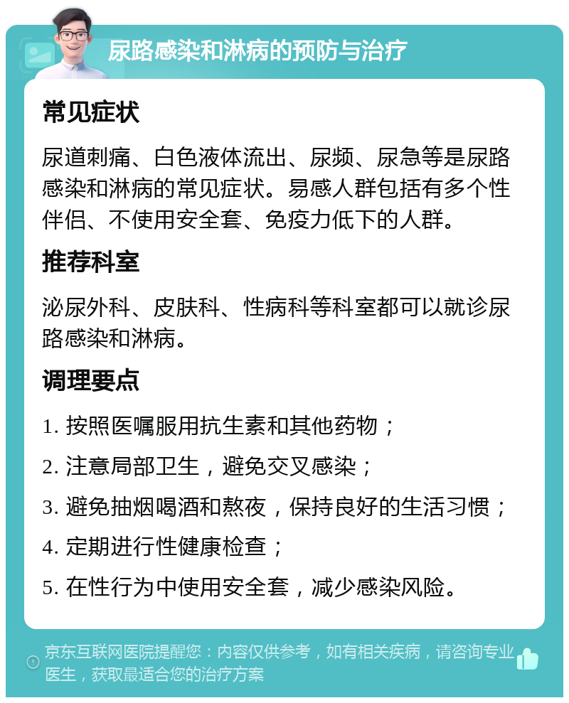 尿路感染和淋病的预防与治疗 常见症状 尿道刺痛、白色液体流出、尿频、尿急等是尿路感染和淋病的常见症状。易感人群包括有多个性伴侣、不使用安全套、免疫力低下的人群。 推荐科室 泌尿外科、皮肤科、性病科等科室都可以就诊尿路感染和淋病。 调理要点 1. 按照医嘱服用抗生素和其他药物； 2. 注意局部卫生，避免交叉感染； 3. 避免抽烟喝酒和熬夜，保持良好的生活习惯； 4. 定期进行性健康检查； 5. 在性行为中使用安全套，减少感染风险。