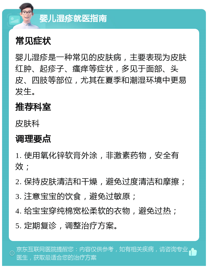 婴儿湿疹就医指南 常见症状 婴儿湿疹是一种常见的皮肤病，主要表现为皮肤红肿、起疹子、瘙痒等症状，多见于面部、头皮、四肢等部位，尤其在夏季和潮湿环境中更易发生。 推荐科室 皮肤科 调理要点 1. 使用氧化锌软膏外涂，非激素药物，安全有效； 2. 保持皮肤清洁和干燥，避免过度清洁和摩擦； 3. 注意宝宝的饮食，避免过敏原； 4. 给宝宝穿纯棉宽松柔软的衣物，避免过热； 5. 定期复诊，调整治疗方案。