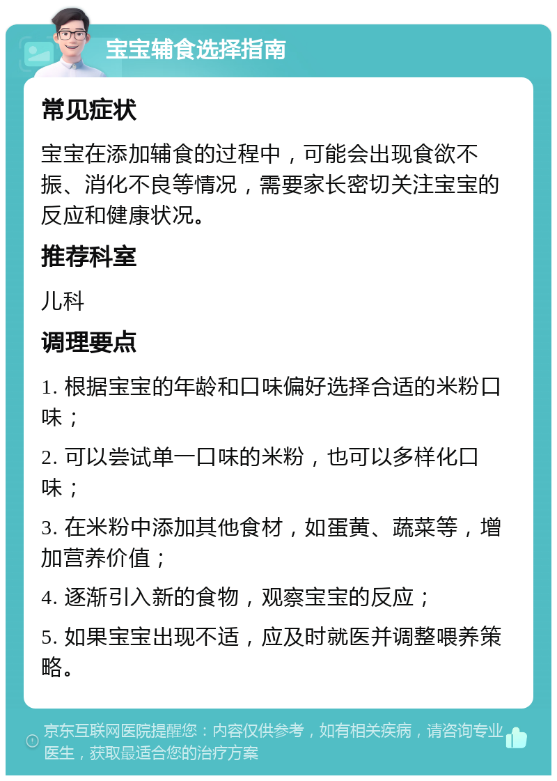 宝宝辅食选择指南 常见症状 宝宝在添加辅食的过程中，可能会出现食欲不振、消化不良等情况，需要家长密切关注宝宝的反应和健康状况。 推荐科室 儿科 调理要点 1. 根据宝宝的年龄和口味偏好选择合适的米粉口味； 2. 可以尝试单一口味的米粉，也可以多样化口味； 3. 在米粉中添加其他食材，如蛋黄、蔬菜等，增加营养价值； 4. 逐渐引入新的食物，观察宝宝的反应； 5. 如果宝宝出现不适，应及时就医并调整喂养策略。