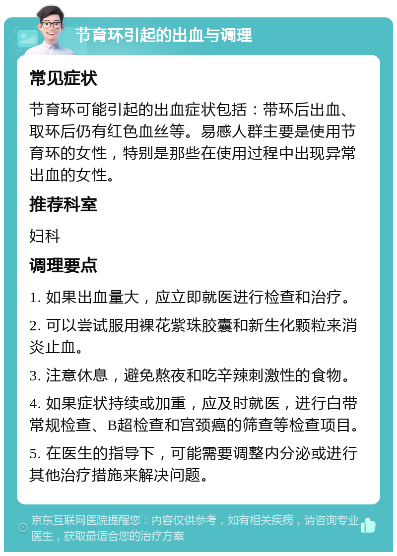 节育环引起的出血与调理 常见症状 节育环可能引起的出血症状包括：带环后出血、取环后仍有红色血丝等。易感人群主要是使用节育环的女性，特别是那些在使用过程中出现异常出血的女性。 推荐科室 妇科 调理要点 1. 如果出血量大，应立即就医进行检查和治疗。 2. 可以尝试服用裸花紫珠胶囊和新生化颗粒来消炎止血。 3. 注意休息，避免熬夜和吃辛辣刺激性的食物。 4. 如果症状持续或加重，应及时就医，进行白带常规检查、B超检查和宫颈癌的筛查等检查项目。 5. 在医生的指导下，可能需要调整内分泌或进行其他治疗措施来解决问题。