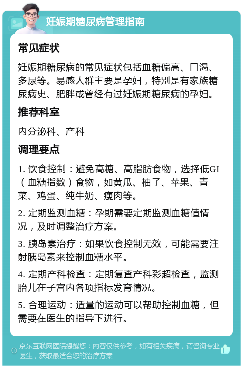 妊娠期糖尿病管理指南 常见症状 妊娠期糖尿病的常见症状包括血糖偏高、口渴、多尿等。易感人群主要是孕妇，特别是有家族糖尿病史、肥胖或曾经有过妊娠期糖尿病的孕妇。 推荐科室 内分泌科、产科 调理要点 1. 饮食控制：避免高糖、高脂肪食物，选择低GI（血糖指数）食物，如黄瓜、柚子、苹果、青菜、鸡蛋、纯牛奶、瘦肉等。 2. 定期监测血糖：孕期需要定期监测血糖值情况，及时调整治疗方案。 3. 胰岛素治疗：如果饮食控制无效，可能需要注射胰岛素来控制血糖水平。 4. 定期产科检查：定期复查产科彩超检查，监测胎儿在子宫内各项指标发育情况。 5. 合理运动：适量的运动可以帮助控制血糖，但需要在医生的指导下进行。