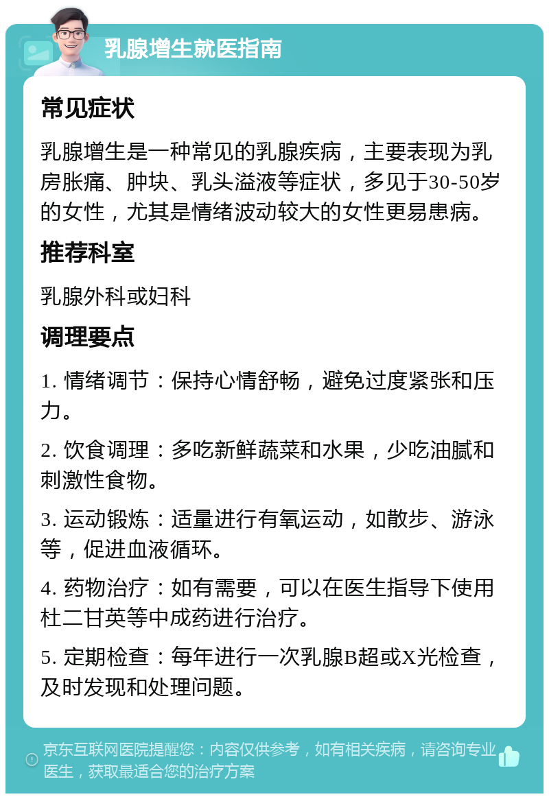 乳腺增生就医指南 常见症状 乳腺增生是一种常见的乳腺疾病，主要表现为乳房胀痛、肿块、乳头溢液等症状，多见于30-50岁的女性，尤其是情绪波动较大的女性更易患病。 推荐科室 乳腺外科或妇科 调理要点 1. 情绪调节：保持心情舒畅，避免过度紧张和压力。 2. 饮食调理：多吃新鲜蔬菜和水果，少吃油腻和刺激性食物。 3. 运动锻炼：适量进行有氧运动，如散步、游泳等，促进血液循环。 4. 药物治疗：如有需要，可以在医生指导下使用杜二甘英等中成药进行治疗。 5. 定期检查：每年进行一次乳腺B超或X光检查，及时发现和处理问题。