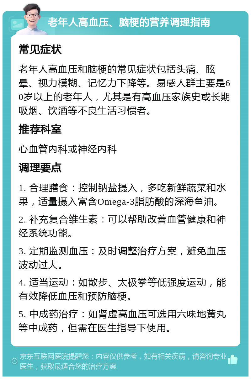 老年人高血压、脑梗的营养调理指南 常见症状 老年人高血压和脑梗的常见症状包括头痛、眩晕、视力模糊、记忆力下降等。易感人群主要是60岁以上的老年人，尤其是有高血压家族史或长期吸烟、饮酒等不良生活习惯者。 推荐科室 心血管内科或神经内科 调理要点 1. 合理膳食：控制钠盐摄入，多吃新鲜蔬菜和水果，适量摄入富含Omega-3脂肪酸的深海鱼油。 2. 补充复合维生素：可以帮助改善血管健康和神经系统功能。 3. 定期监测血压：及时调整治疗方案，避免血压波动过大。 4. 适当运动：如散步、太极拳等低强度运动，能有效降低血压和预防脑梗。 5. 中成药治疗：如肾虚高血压可选用六味地黄丸等中成药，但需在医生指导下使用。