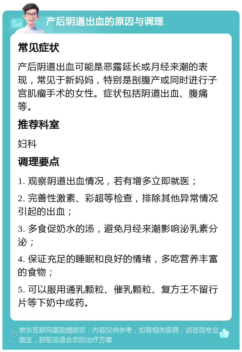 产后阴道出血的原因与调理 常见症状 产后阴道出血可能是恶露延长或月经来潮的表现，常见于新妈妈，特别是剖腹产或同时进行子宫肌瘤手术的女性。症状包括阴道出血、腹痛等。 推荐科室 妇科 调理要点 1. 观察阴道出血情况，若有增多立即就医； 2. 完善性激素、彩超等检查，排除其他异常情况引起的出血； 3. 多食促奶水的汤，避免月经来潮影响泌乳素分泌； 4. 保证充足的睡眠和良好的情绪，多吃营养丰富的食物； 5. 可以服用通乳颗粒、催乳颗粒、复方王不留行片等下奶中成药。