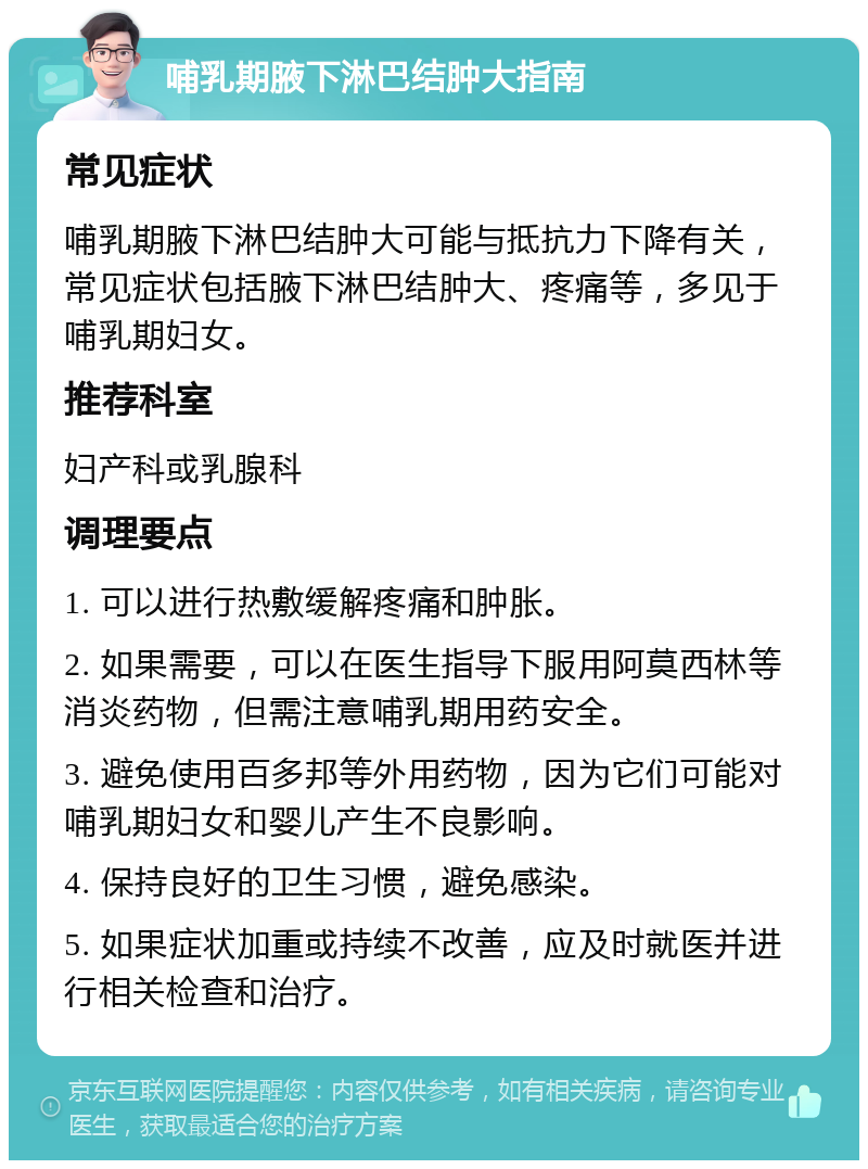 哺乳期腋下淋巴结肿大指南 常见症状 哺乳期腋下淋巴结肿大可能与抵抗力下降有关，常见症状包括腋下淋巴结肿大、疼痛等，多见于哺乳期妇女。 推荐科室 妇产科或乳腺科 调理要点 1. 可以进行热敷缓解疼痛和肿胀。 2. 如果需要，可以在医生指导下服用阿莫西林等消炎药物，但需注意哺乳期用药安全。 3. 避免使用百多邦等外用药物，因为它们可能对哺乳期妇女和婴儿产生不良影响。 4. 保持良好的卫生习惯，避免感染。 5. 如果症状加重或持续不改善，应及时就医并进行相关检查和治疗。