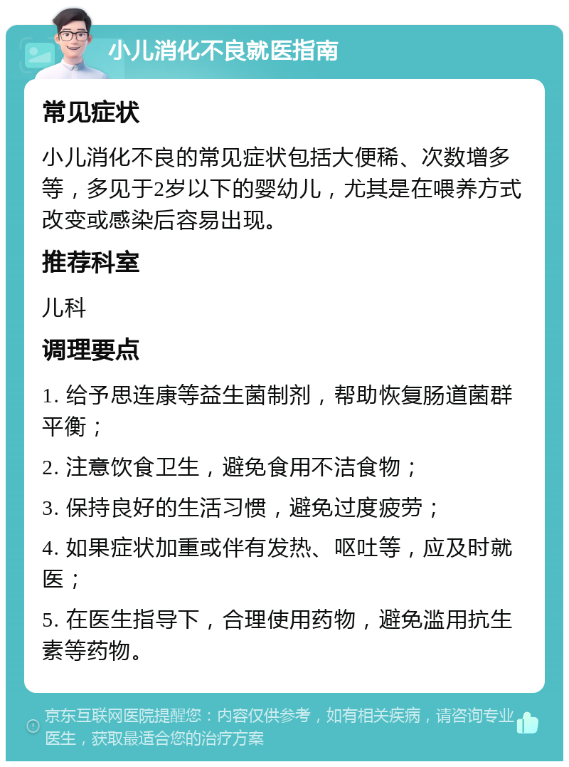 小儿消化不良就医指南 常见症状 小儿消化不良的常见症状包括大便稀、次数增多等，多见于2岁以下的婴幼儿，尤其是在喂养方式改变或感染后容易出现。 推荐科室 儿科 调理要点 1. 给予思连康等益生菌制剂，帮助恢复肠道菌群平衡； 2. 注意饮食卫生，避免食用不洁食物； 3. 保持良好的生活习惯，避免过度疲劳； 4. 如果症状加重或伴有发热、呕吐等，应及时就医； 5. 在医生指导下，合理使用药物，避免滥用抗生素等药物。