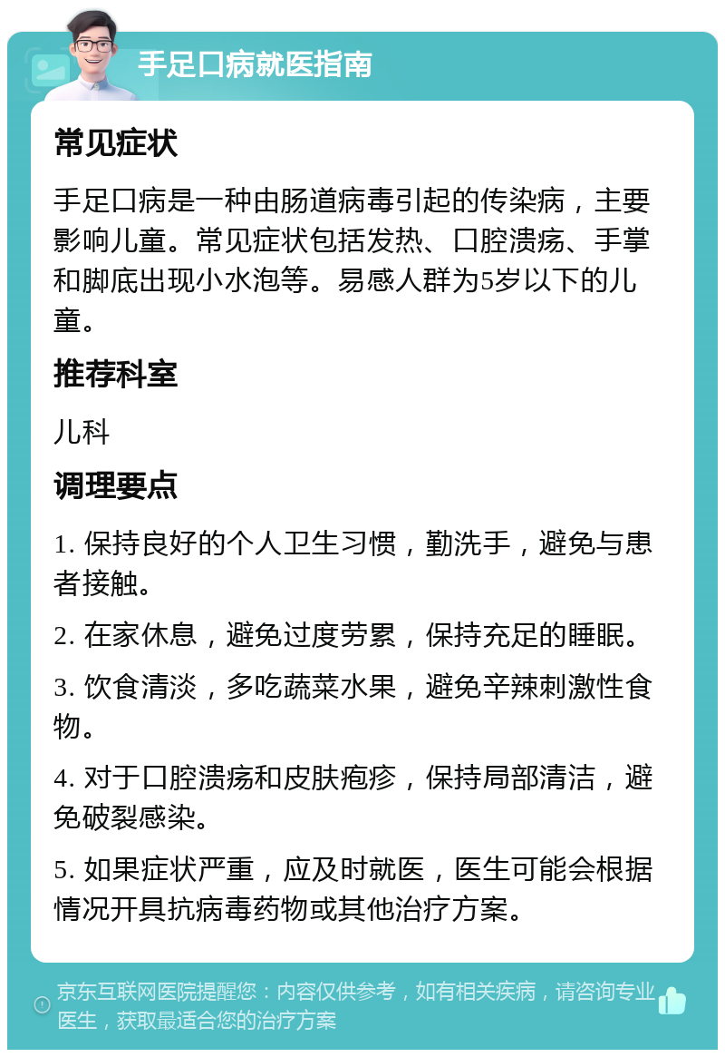 手足口病就医指南 常见症状 手足口病是一种由肠道病毒引起的传染病，主要影响儿童。常见症状包括发热、口腔溃疡、手掌和脚底出现小水泡等。易感人群为5岁以下的儿童。 推荐科室 儿科 调理要点 1. 保持良好的个人卫生习惯，勤洗手，避免与患者接触。 2. 在家休息，避免过度劳累，保持充足的睡眠。 3. 饮食清淡，多吃蔬菜水果，避免辛辣刺激性食物。 4. 对于口腔溃疡和皮肤疱疹，保持局部清洁，避免破裂感染。 5. 如果症状严重，应及时就医，医生可能会根据情况开具抗病毒药物或其他治疗方案。