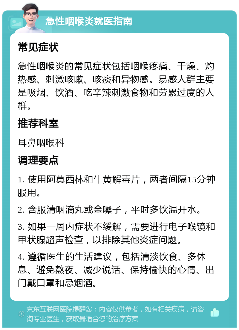 急性咽喉炎就医指南 常见症状 急性咽喉炎的常见症状包括咽喉疼痛、干燥、灼热感、刺激咳嗽、咳痰和异物感。易感人群主要是吸烟、饮酒、吃辛辣刺激食物和劳累过度的人群。 推荐科室 耳鼻咽喉科 调理要点 1. 使用阿莫西林和牛黄解毒片，两者间隔15分钟服用。 2. 含服清咽滴丸或金嗓子，平时多饮温开水。 3. 如果一周内症状不缓解，需要进行电子喉镜和甲状腺超声检查，以排除其他炎症问题。 4. 遵循医生的生活建议，包括清淡饮食、多休息、避免熬夜、减少说话、保持愉快的心情、出门戴口罩和忌烟酒。