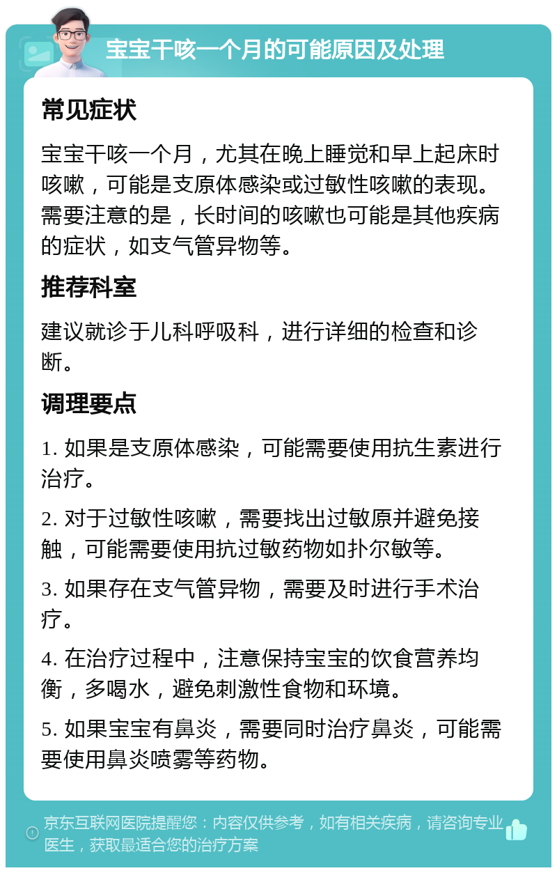 宝宝干咳一个月的可能原因及处理 常见症状 宝宝干咳一个月，尤其在晚上睡觉和早上起床时咳嗽，可能是支原体感染或过敏性咳嗽的表现。需要注意的是，长时间的咳嗽也可能是其他疾病的症状，如支气管异物等。 推荐科室 建议就诊于儿科呼吸科，进行详细的检查和诊断。 调理要点 1. 如果是支原体感染，可能需要使用抗生素进行治疗。 2. 对于过敏性咳嗽，需要找出过敏原并避免接触，可能需要使用抗过敏药物如扑尔敏等。 3. 如果存在支气管异物，需要及时进行手术治疗。 4. 在治疗过程中，注意保持宝宝的饮食营养均衡，多喝水，避免刺激性食物和环境。 5. 如果宝宝有鼻炎，需要同时治疗鼻炎，可能需要使用鼻炎喷雾等药物。