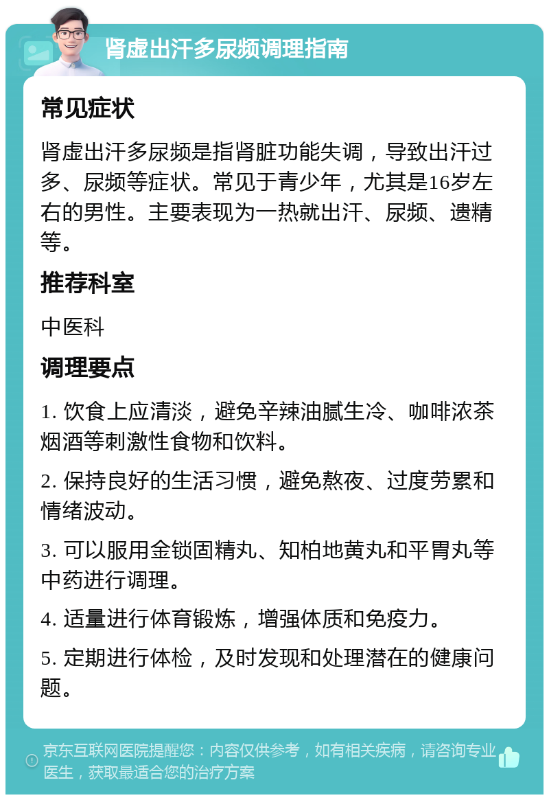 肾虚出汗多尿频调理指南 常见症状 肾虚出汗多尿频是指肾脏功能失调，导致出汗过多、尿频等症状。常见于青少年，尤其是16岁左右的男性。主要表现为一热就出汗、尿频、遗精等。 推荐科室 中医科 调理要点 1. 饮食上应清淡，避免辛辣油腻生冷、咖啡浓茶烟酒等刺激性食物和饮料。 2. 保持良好的生活习惯，避免熬夜、过度劳累和情绪波动。 3. 可以服用金锁固精丸、知柏地黄丸和平胃丸等中药进行调理。 4. 适量进行体育锻炼，增强体质和免疫力。 5. 定期进行体检，及时发现和处理潜在的健康问题。