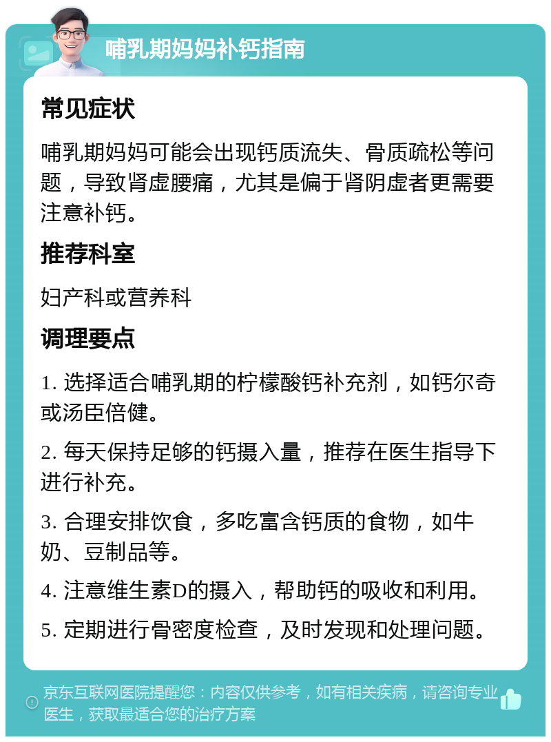 哺乳期妈妈补钙指南 常见症状 哺乳期妈妈可能会出现钙质流失、骨质疏松等问题，导致肾虚腰痛，尤其是偏于肾阴虚者更需要注意补钙。 推荐科室 妇产科或营养科 调理要点 1. 选择适合哺乳期的柠檬酸钙补充剂，如钙尔奇或汤臣倍健。 2. 每天保持足够的钙摄入量，推荐在医生指导下进行补充。 3. 合理安排饮食，多吃富含钙质的食物，如牛奶、豆制品等。 4. 注意维生素D的摄入，帮助钙的吸收和利用。 5. 定期进行骨密度检查，及时发现和处理问题。