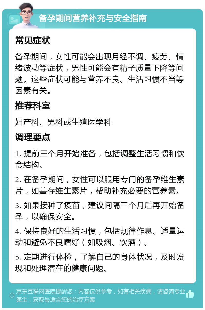 备孕期间营养补充与安全指南 常见症状 备孕期间，女性可能会出现月经不调、疲劳、情绪波动等症状，男性可能会有精子质量下降等问题。这些症状可能与营养不良、生活习惯不当等因素有关。 推荐科室 妇产科、男科或生殖医学科 调理要点 1. 提前三个月开始准备，包括调整生活习惯和饮食结构。 2. 在备孕期间，女性可以服用专门的备孕维生素片，如善存维生素片，帮助补充必要的营养素。 3. 如果接种了疫苗，建议间隔三个月后再开始备孕，以确保安全。 4. 保持良好的生活习惯，包括规律作息、适量运动和避免不良嗜好（如吸烟、饮酒）。 5. 定期进行体检，了解自己的身体状况，及时发现和处理潜在的健康问题。