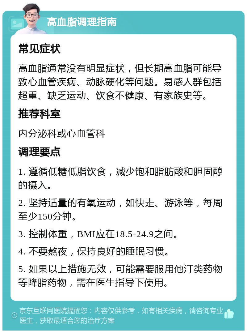 高血脂调理指南 常见症状 高血脂通常没有明显症状，但长期高血脂可能导致心血管疾病、动脉硬化等问题。易感人群包括超重、缺乏运动、饮食不健康、有家族史等。 推荐科室 内分泌科或心血管科 调理要点 1. 遵循低糖低脂饮食，减少饱和脂肪酸和胆固醇的摄入。 2. 坚持适量的有氧运动，如快走、游泳等，每周至少150分钟。 3. 控制体重，BMI应在18.5-24.9之间。 4. 不要熬夜，保持良好的睡眠习惯。 5. 如果以上措施无效，可能需要服用他汀类药物等降脂药物，需在医生指导下使用。