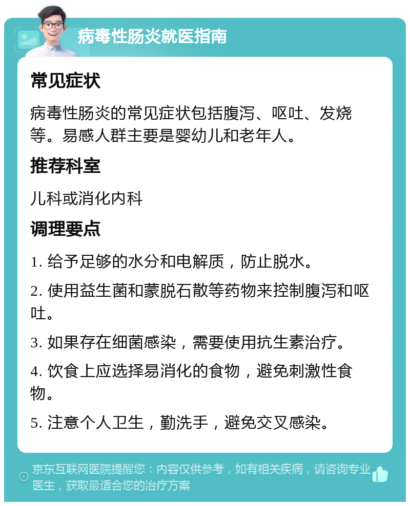 病毒性肠炎就医指南 常见症状 病毒性肠炎的常见症状包括腹泻、呕吐、发烧等。易感人群主要是婴幼儿和老年人。 推荐科室 儿科或消化内科 调理要点 1. 给予足够的水分和电解质，防止脱水。 2. 使用益生菌和蒙脱石散等药物来控制腹泻和呕吐。 3. 如果存在细菌感染，需要使用抗生素治疗。 4. 饮食上应选择易消化的食物，避免刺激性食物。 5. 注意个人卫生，勤洗手，避免交叉感染。