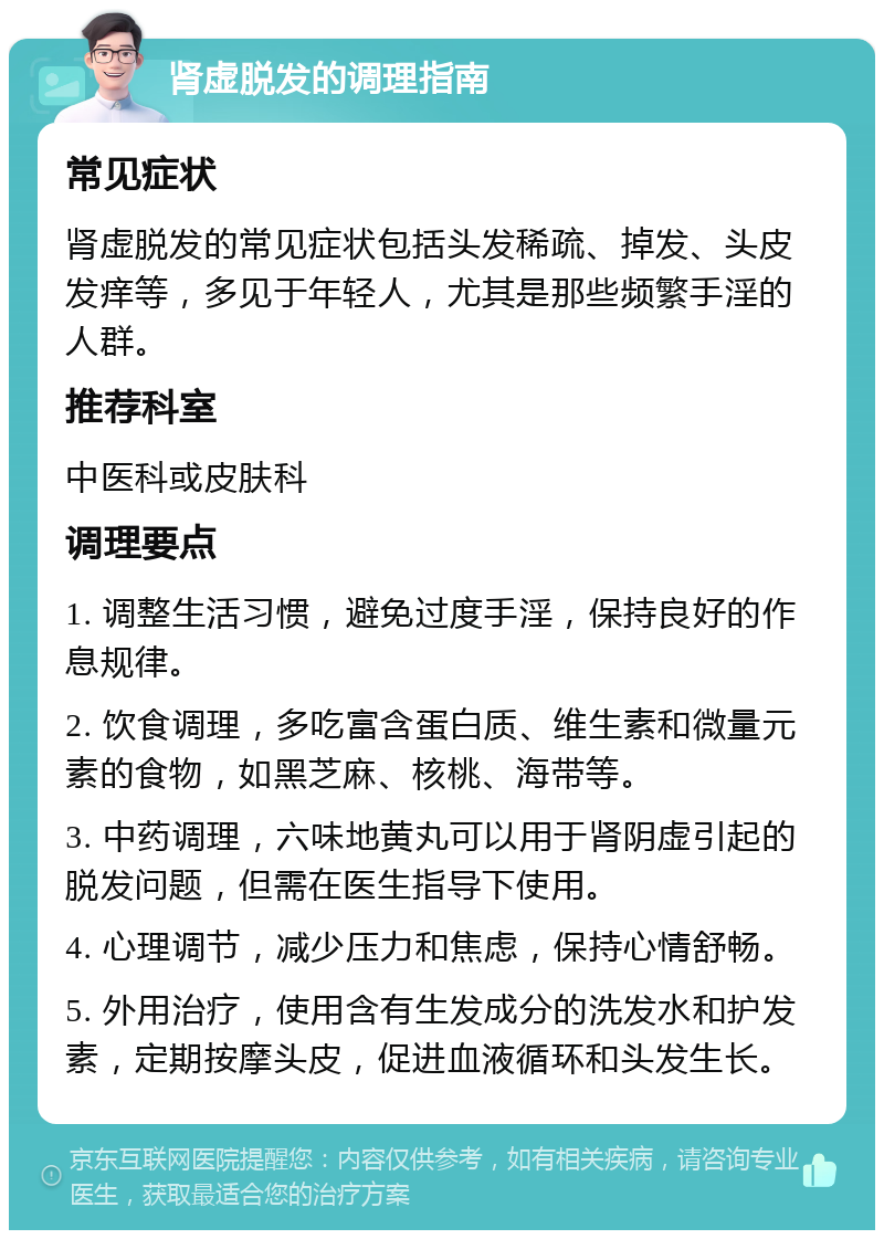 肾虚脱发的调理指南 常见症状 肾虚脱发的常见症状包括头发稀疏、掉发、头皮发痒等，多见于年轻人，尤其是那些频繁手淫的人群。 推荐科室 中医科或皮肤科 调理要点 1. 调整生活习惯，避免过度手淫，保持良好的作息规律。 2. 饮食调理，多吃富含蛋白质、维生素和微量元素的食物，如黑芝麻、核桃、海带等。 3. 中药调理，六味地黄丸可以用于肾阴虚引起的脱发问题，但需在医生指导下使用。 4. 心理调节，减少压力和焦虑，保持心情舒畅。 5. 外用治疗，使用含有生发成分的洗发水和护发素，定期按摩头皮，促进血液循环和头发生长。