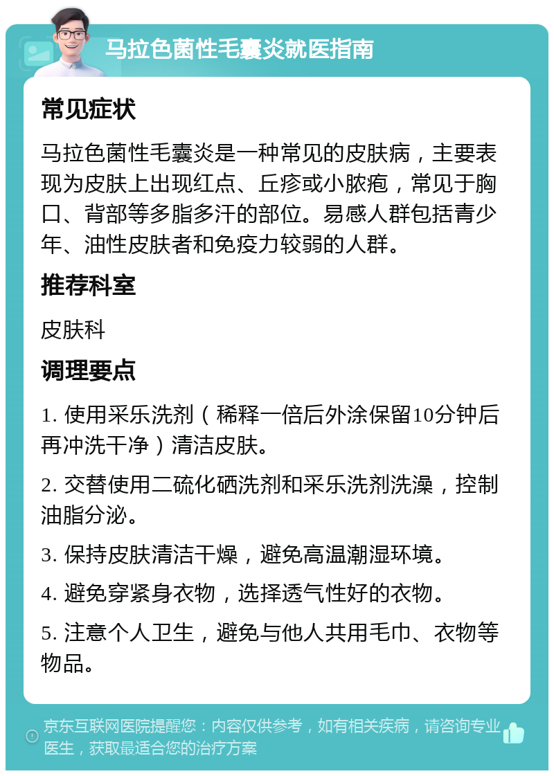 马拉色菌性毛囊炎就医指南 常见症状 马拉色菌性毛囊炎是一种常见的皮肤病，主要表现为皮肤上出现红点、丘疹或小脓疱，常见于胸口、背部等多脂多汗的部位。易感人群包括青少年、油性皮肤者和免疫力较弱的人群。 推荐科室 皮肤科 调理要点 1. 使用采乐洗剂（稀释一倍后外涂保留10分钟后再冲洗干净）清洁皮肤。 2. 交替使用二硫化硒洗剂和采乐洗剂洗澡，控制油脂分泌。 3. 保持皮肤清洁干燥，避免高温潮湿环境。 4. 避免穿紧身衣物，选择透气性好的衣物。 5. 注意个人卫生，避免与他人共用毛巾、衣物等物品。