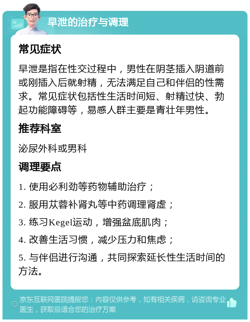 早泄的治疗与调理 常见症状 早泄是指在性交过程中，男性在阴茎插入阴道前或刚插入后就射精，无法满足自己和伴侣的性需求。常见症状包括性生活时间短、射精过快、勃起功能障碍等，易感人群主要是青壮年男性。 推荐科室 泌尿外科或男科 调理要点 1. 使用必利劲等药物辅助治疗； 2. 服用苁蓉补肾丸等中药调理肾虚； 3. 练习Kegel运动，增强盆底肌肉； 4. 改善生活习惯，减少压力和焦虑； 5. 与伴侣进行沟通，共同探索延长性生活时间的方法。