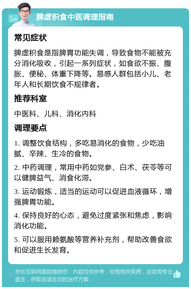 脾虚积食中医调理指南 常见症状 脾虚积食是指脾胃功能失调，导致食物不能被充分消化吸收，引起一系列症状，如食欲不振、腹胀、便秘、体重下降等。易感人群包括小儿、老年人和长期饮食不规律者。 推荐科室 中医科、儿科、消化内科 调理要点 1. 调整饮食结构，多吃易消化的食物，少吃油腻、辛辣、生冷的食物。 2. 中药调理，常用中药如党参、白术、茯苓等可以健脾益气、消食化滞。 3. 运动锻炼，适当的运动可以促进血液循环，增强脾胃功能。 4. 保持良好的心态，避免过度紧张和焦虑，影响消化功能。 5. 可以服用赖氨酸等营养补充剂，帮助改善食欲和促进生长发育。