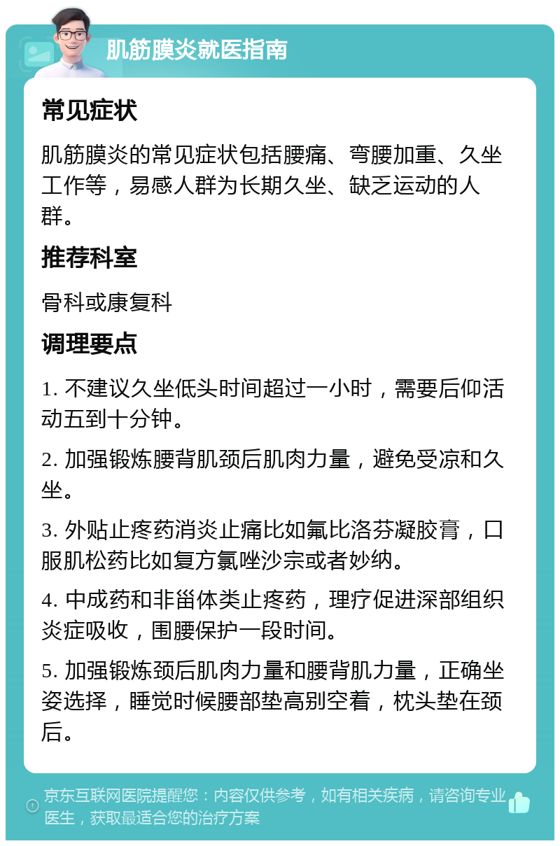 肌筋膜炎就医指南 常见症状 肌筋膜炎的常见症状包括腰痛、弯腰加重、久坐工作等，易感人群为长期久坐、缺乏运动的人群。 推荐科室 骨科或康复科 调理要点 1. 不建议久坐低头时间超过一小时，需要后仰活动五到十分钟。 2. 加强锻炼腰背肌颈后肌肉力量，避免受凉和久坐。 3. 外贴止疼药消炎止痛比如氟比洛芬凝胶膏，口服肌松药比如复方氯唑沙宗或者妙纳。 4. 中成药和非甾体类止疼药，理疗促进深部组织炎症吸收，围腰保护一段时间。 5. 加强锻炼颈后肌肉力量和腰背肌力量，正确坐姿选择，睡觉时候腰部垫高别空着，枕头垫在颈后。