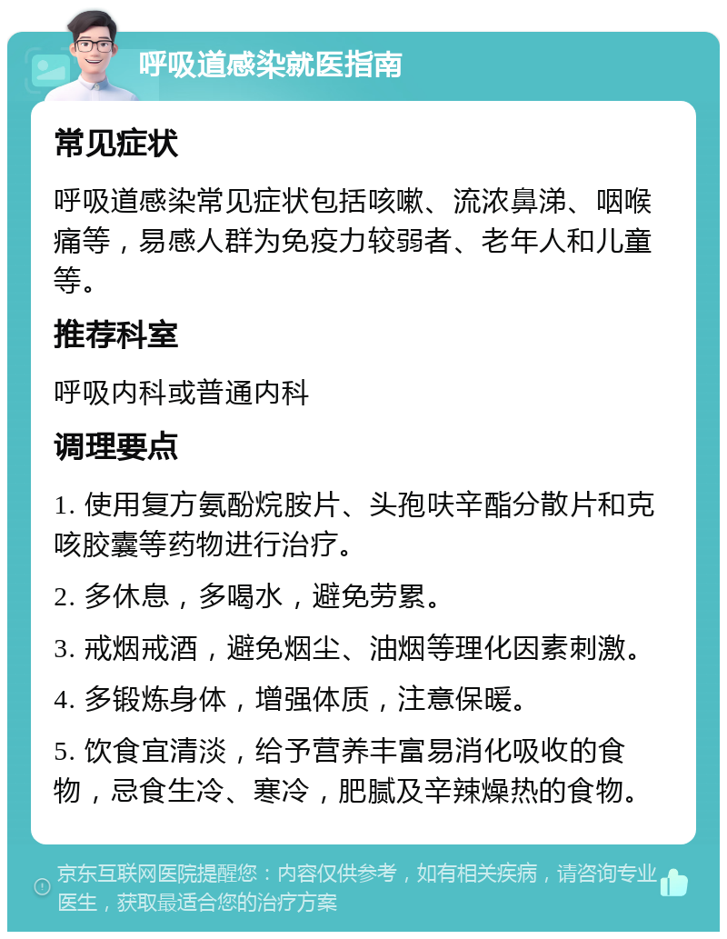 呼吸道感染就医指南 常见症状 呼吸道感染常见症状包括咳嗽、流浓鼻涕、咽喉痛等，易感人群为免疫力较弱者、老年人和儿童等。 推荐科室 呼吸内科或普通内科 调理要点 1. 使用复方氨酚烷胺片、头孢呋辛酯分散片和克咳胶囊等药物进行治疗。 2. 多休息，多喝水，避免劳累。 3. 戒烟戒酒，避免烟尘、油烟等理化因素刺激。 4. 多锻炼身体，增强体质，注意保暖。 5. 饮食宜清淡，给予营养丰富易消化吸收的食物，忌食生冷、寒冷，肥腻及辛辣燥热的食物。