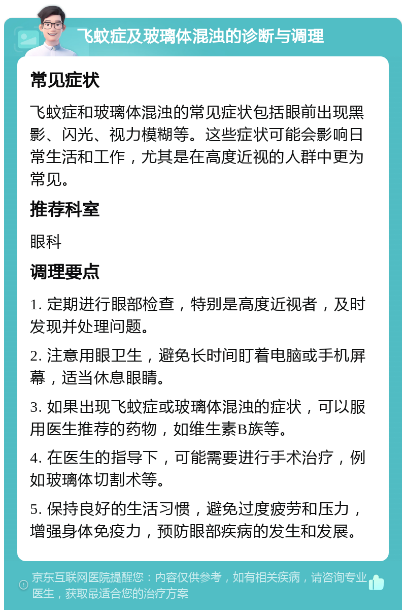 飞蚊症及玻璃体混浊的诊断与调理 常见症状 飞蚊症和玻璃体混浊的常见症状包括眼前出现黑影、闪光、视力模糊等。这些症状可能会影响日常生活和工作，尤其是在高度近视的人群中更为常见。 推荐科室 眼科 调理要点 1. 定期进行眼部检查，特别是高度近视者，及时发现并处理问题。 2. 注意用眼卫生，避免长时间盯着电脑或手机屏幕，适当休息眼睛。 3. 如果出现飞蚊症或玻璃体混浊的症状，可以服用医生推荐的药物，如维生素B族等。 4. 在医生的指导下，可能需要进行手术治疗，例如玻璃体切割术等。 5. 保持良好的生活习惯，避免过度疲劳和压力，增强身体免疫力，预防眼部疾病的发生和发展。