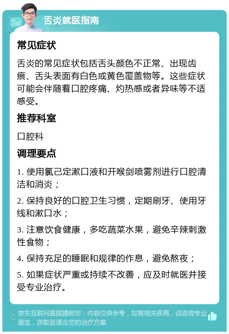 舌炎就医指南 常见症状 舌炎的常见症状包括舌头颜色不正常、出现齿痕、舌头表面有白色或黄色覆盖物等。这些症状可能会伴随着口腔疼痛、灼热感或者异味等不适感受。 推荐科室 口腔科 调理要点 1. 使用氯己定漱口液和开喉剑喷雾剂进行口腔清洁和消炎； 2. 保持良好的口腔卫生习惯，定期刷牙、使用牙线和漱口水； 3. 注意饮食健康，多吃蔬菜水果，避免辛辣刺激性食物； 4. 保持充足的睡眠和规律的作息，避免熬夜； 5. 如果症状严重或持续不改善，应及时就医并接受专业治疗。