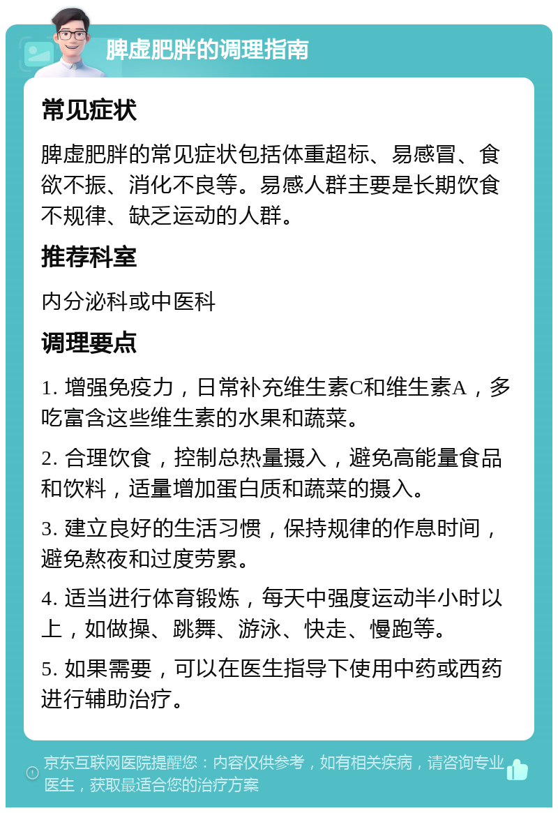 脾虚肥胖的调理指南 常见症状 脾虚肥胖的常见症状包括体重超标、易感冒、食欲不振、消化不良等。易感人群主要是长期饮食不规律、缺乏运动的人群。 推荐科室 内分泌科或中医科 调理要点 1. 增强免疫力，日常补充维生素C和维生素A，多吃富含这些维生素的水果和蔬菜。 2. 合理饮食，控制总热量摄入，避免高能量食品和饮料，适量增加蛋白质和蔬菜的摄入。 3. 建立良好的生活习惯，保持规律的作息时间，避免熬夜和过度劳累。 4. 适当进行体育锻炼，每天中强度运动半小时以上，如做操、跳舞、游泳、快走、慢跑等。 5. 如果需要，可以在医生指导下使用中药或西药进行辅助治疗。