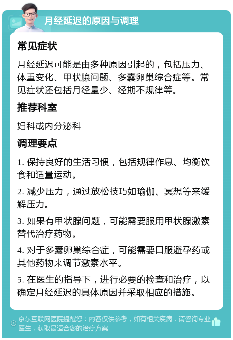 月经延迟的原因与调理 常见症状 月经延迟可能是由多种原因引起的，包括压力、体重变化、甲状腺问题、多囊卵巢综合症等。常见症状还包括月经量少、经期不规律等。 推荐科室 妇科或内分泌科 调理要点 1. 保持良好的生活习惯，包括规律作息、均衡饮食和适量运动。 2. 减少压力，通过放松技巧如瑜伽、冥想等来缓解压力。 3. 如果有甲状腺问题，可能需要服用甲状腺激素替代治疗药物。 4. 对于多囊卵巢综合症，可能需要口服避孕药或其他药物来调节激素水平。 5. 在医生的指导下，进行必要的检查和治疗，以确定月经延迟的具体原因并采取相应的措施。