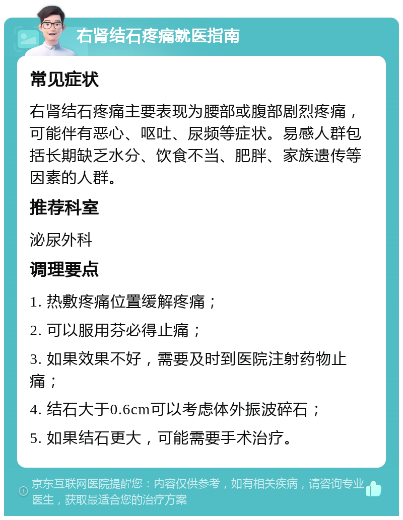 右肾结石疼痛就医指南 常见症状 右肾结石疼痛主要表现为腰部或腹部剧烈疼痛，可能伴有恶心、呕吐、尿频等症状。易感人群包括长期缺乏水分、饮食不当、肥胖、家族遗传等因素的人群。 推荐科室 泌尿外科 调理要点 1. 热敷疼痛位置缓解疼痛； 2. 可以服用芬必得止痛； 3. 如果效果不好，需要及时到医院注射药物止痛； 4. 结石大于0.6cm可以考虑体外振波碎石； 5. 如果结石更大，可能需要手术治疗。