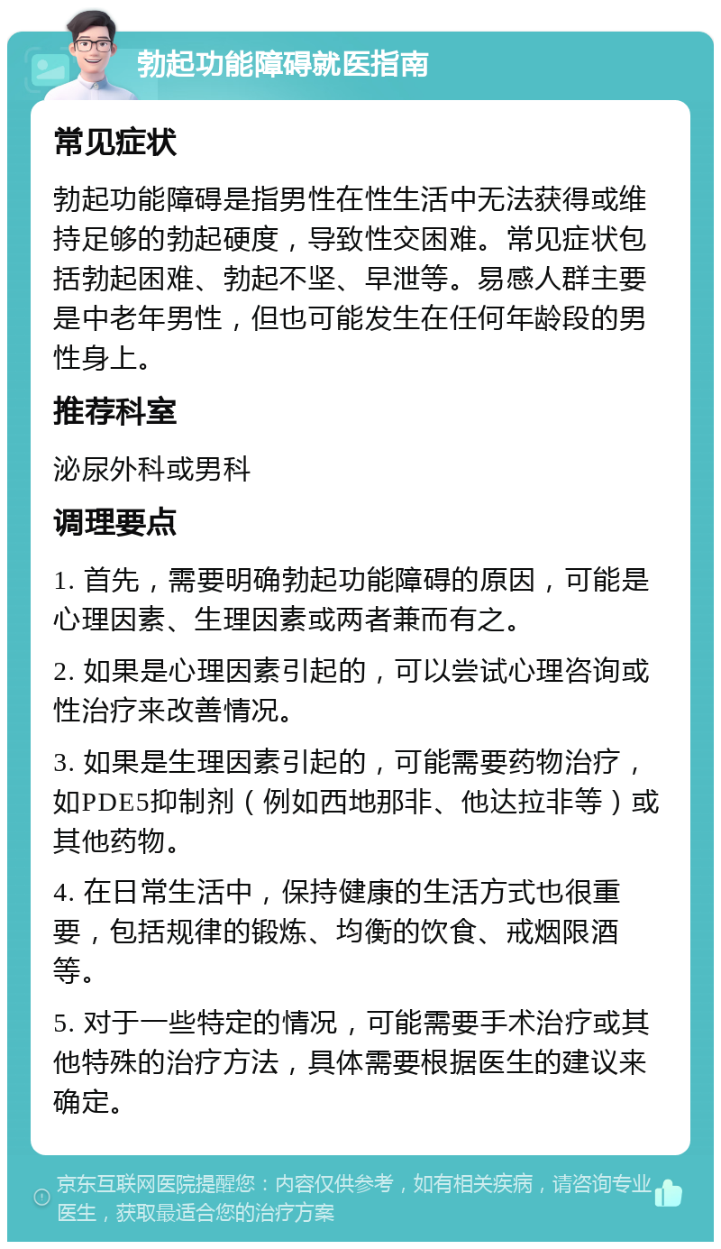 勃起功能障碍就医指南 常见症状 勃起功能障碍是指男性在性生活中无法获得或维持足够的勃起硬度，导致性交困难。常见症状包括勃起困难、勃起不坚、早泄等。易感人群主要是中老年男性，但也可能发生在任何年龄段的男性身上。 推荐科室 泌尿外科或男科 调理要点 1. 首先，需要明确勃起功能障碍的原因，可能是心理因素、生理因素或两者兼而有之。 2. 如果是心理因素引起的，可以尝试心理咨询或性治疗来改善情况。 3. 如果是生理因素引起的，可能需要药物治疗，如PDE5抑制剂（例如西地那非、他达拉非等）或其他药物。 4. 在日常生活中，保持健康的生活方式也很重要，包括规律的锻炼、均衡的饮食、戒烟限酒等。 5. 对于一些特定的情况，可能需要手术治疗或其他特殊的治疗方法，具体需要根据医生的建议来确定。