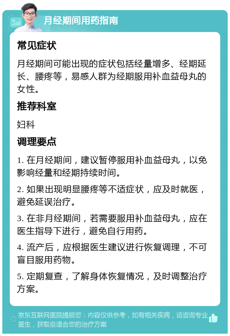 月经期间用药指南 常见症状 月经期间可能出现的症状包括经量增多、经期延长、腰疼等，易感人群为经期服用补血益母丸的女性。 推荐科室 妇科 调理要点 1. 在月经期间，建议暂停服用补血益母丸，以免影响经量和经期持续时间。 2. 如果出现明显腰疼等不适症状，应及时就医，避免延误治疗。 3. 在非月经期间，若需要服用补血益母丸，应在医生指导下进行，避免自行用药。 4. 流产后，应根据医生建议进行恢复调理，不可盲目服用药物。 5. 定期复查，了解身体恢复情况，及时调整治疗方案。