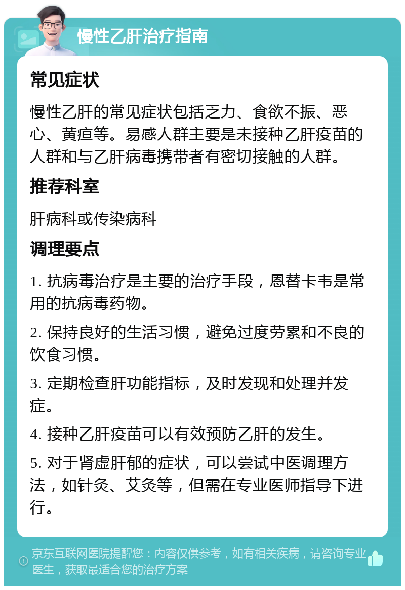 慢性乙肝治疗指南 常见症状 慢性乙肝的常见症状包括乏力、食欲不振、恶心、黄疸等。易感人群主要是未接种乙肝疫苗的人群和与乙肝病毒携带者有密切接触的人群。 推荐科室 肝病科或传染病科 调理要点 1. 抗病毒治疗是主要的治疗手段，恩替卡韦是常用的抗病毒药物。 2. 保持良好的生活习惯，避免过度劳累和不良的饮食习惯。 3. 定期检查肝功能指标，及时发现和处理并发症。 4. 接种乙肝疫苗可以有效预防乙肝的发生。 5. 对于肾虚肝郁的症状，可以尝试中医调理方法，如针灸、艾灸等，但需在专业医师指导下进行。