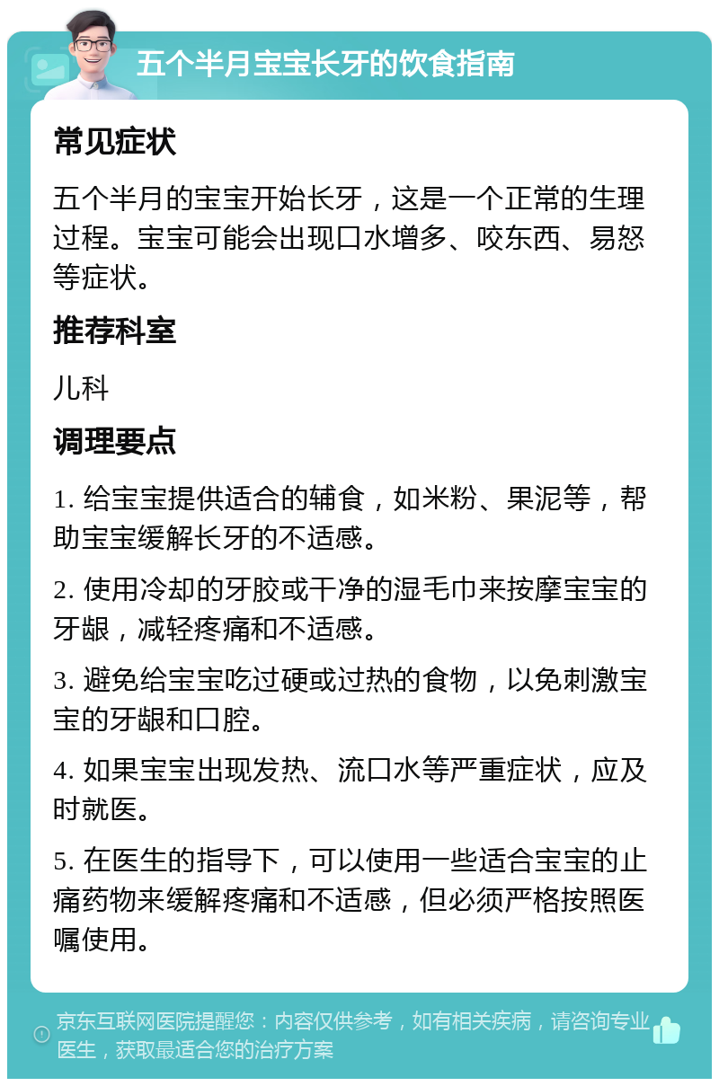 五个半月宝宝长牙的饮食指南 常见症状 五个半月的宝宝开始长牙，这是一个正常的生理过程。宝宝可能会出现口水增多、咬东西、易怒等症状。 推荐科室 儿科 调理要点 1. 给宝宝提供适合的辅食，如米粉、果泥等，帮助宝宝缓解长牙的不适感。 2. 使用冷却的牙胶或干净的湿毛巾来按摩宝宝的牙龈，减轻疼痛和不适感。 3. 避免给宝宝吃过硬或过热的食物，以免刺激宝宝的牙龈和口腔。 4. 如果宝宝出现发热、流口水等严重症状，应及时就医。 5. 在医生的指导下，可以使用一些适合宝宝的止痛药物来缓解疼痛和不适感，但必须严格按照医嘱使用。