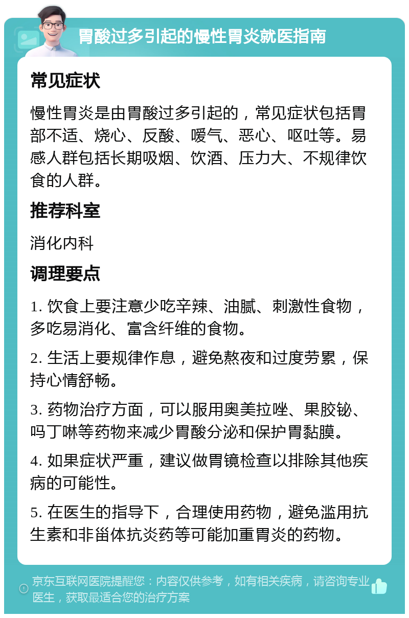 胃酸过多引起的慢性胃炎就医指南 常见症状 慢性胃炎是由胃酸过多引起的，常见症状包括胃部不适、烧心、反酸、嗳气、恶心、呕吐等。易感人群包括长期吸烟、饮酒、压力大、不规律饮食的人群。 推荐科室 消化内科 调理要点 1. 饮食上要注意少吃辛辣、油腻、刺激性食物，多吃易消化、富含纤维的食物。 2. 生活上要规律作息，避免熬夜和过度劳累，保持心情舒畅。 3. 药物治疗方面，可以服用奥美拉唑、果胶铋、吗丁啉等药物来减少胃酸分泌和保护胃黏膜。 4. 如果症状严重，建议做胃镜检查以排除其他疾病的可能性。 5. 在医生的指导下，合理使用药物，避免滥用抗生素和非甾体抗炎药等可能加重胃炎的药物。