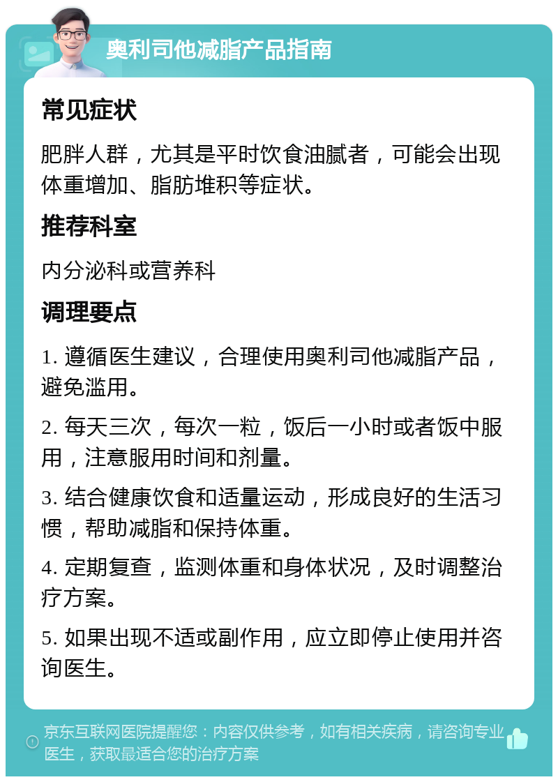 奥利司他减脂产品指南 常见症状 肥胖人群，尤其是平时饮食油腻者，可能会出现体重增加、脂肪堆积等症状。 推荐科室 内分泌科或营养科 调理要点 1. 遵循医生建议，合理使用奥利司他减脂产品，避免滥用。 2. 每天三次，每次一粒，饭后一小时或者饭中服用，注意服用时间和剂量。 3. 结合健康饮食和适量运动，形成良好的生活习惯，帮助减脂和保持体重。 4. 定期复查，监测体重和身体状况，及时调整治疗方案。 5. 如果出现不适或副作用，应立即停止使用并咨询医生。