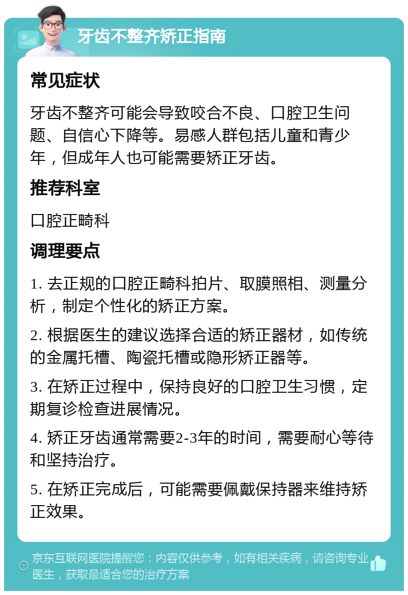 牙齿不整齐矫正指南 常见症状 牙齿不整齐可能会导致咬合不良、口腔卫生问题、自信心下降等。易感人群包括儿童和青少年，但成年人也可能需要矫正牙齿。 推荐科室 口腔正畸科 调理要点 1. 去正规的口腔正畸科拍片、取膜照相、测量分析，制定个性化的矫正方案。 2. 根据医生的建议选择合适的矫正器材，如传统的金属托槽、陶瓷托槽或隐形矫正器等。 3. 在矫正过程中，保持良好的口腔卫生习惯，定期复诊检查进展情况。 4. 矫正牙齿通常需要2-3年的时间，需要耐心等待和坚持治疗。 5. 在矫正完成后，可能需要佩戴保持器来维持矫正效果。