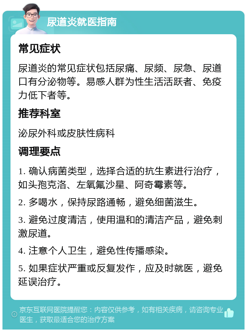 尿道炎就医指南 常见症状 尿道炎的常见症状包括尿痛、尿频、尿急、尿道口有分泌物等。易感人群为性生活活跃者、免疫力低下者等。 推荐科室 泌尿外科或皮肤性病科 调理要点 1. 确认病菌类型，选择合适的抗生素进行治疗，如头孢克洛、左氧氟沙星、阿奇霉素等。 2. 多喝水，保持尿路通畅，避免细菌滋生。 3. 避免过度清洁，使用温和的清洁产品，避免刺激尿道。 4. 注意个人卫生，避免性传播感染。 5. 如果症状严重或反复发作，应及时就医，避免延误治疗。