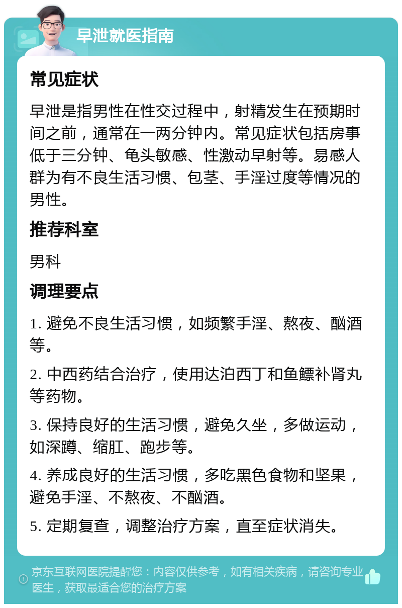 早泄就医指南 常见症状 早泄是指男性在性交过程中，射精发生在预期时间之前，通常在一两分钟内。常见症状包括房事低于三分钟、龟头敏感、性激动早射等。易感人群为有不良生活习惯、包茎、手淫过度等情况的男性。 推荐科室 男科 调理要点 1. 避免不良生活习惯，如频繁手淫、熬夜、酗酒等。 2. 中西药结合治疗，使用达泊西丁和鱼鳔补肾丸等药物。 3. 保持良好的生活习惯，避免久坐，多做运动，如深蹲、缩肛、跑步等。 4. 养成良好的生活习惯，多吃黑色食物和坚果，避免手淫、不熬夜、不酗酒。 5. 定期复查，调整治疗方案，直至症状消失。