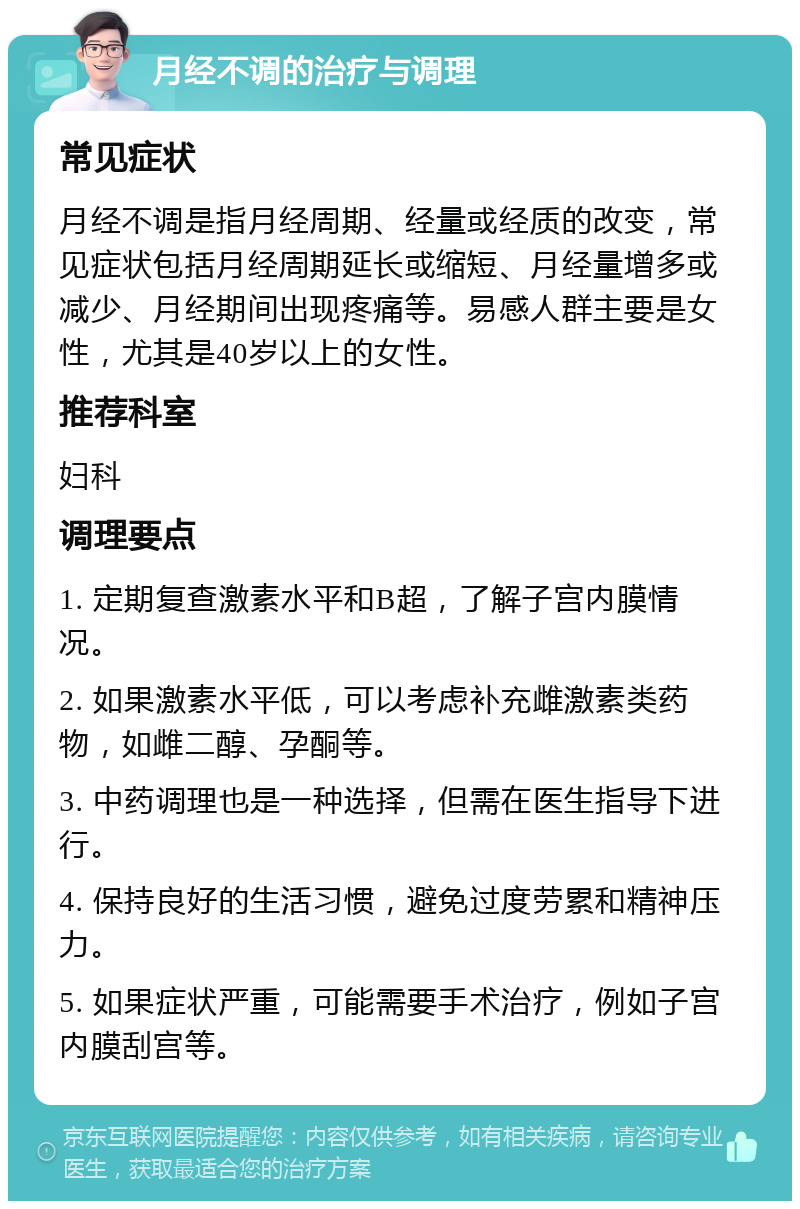 月经不调的治疗与调理 常见症状 月经不调是指月经周期、经量或经质的改变，常见症状包括月经周期延长或缩短、月经量增多或减少、月经期间出现疼痛等。易感人群主要是女性，尤其是40岁以上的女性。 推荐科室 妇科 调理要点 1. 定期复查激素水平和B超，了解子宫内膜情况。 2. 如果激素水平低，可以考虑补充雌激素类药物，如雌二醇、孕酮等。 3. 中药调理也是一种选择，但需在医生指导下进行。 4. 保持良好的生活习惯，避免过度劳累和精神压力。 5. 如果症状严重，可能需要手术治疗，例如子宫内膜刮宫等。